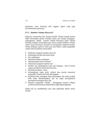 178 Amalan Asas Takaful
pemasaran mesti disokong oleh anggota agensi yang juga
berorientasikan pemasaran.
8.7.3. Khidmat “Selepas Menyertai”
Kejayaan memasarkan dan menjual produk Takaful kepada peserta
tidak menamatkan jalinan interaksi antara ejen dengan pelanggan-
pelanggannya. Malah, kontrak Takaful khususnya pelan Takaful
keluarga mungkin memerlukan ejen untuk memberi khidmat 'selepas
jualan' secara berterusan. Interaksi ini menjanjikan manfaat bersama.
Antara beberapa aspek di mana ejen atau broker, malah pengendali
sendiri boleh membantu termasuklah:
 Pertikaian mengenai tuntutan yang sah
 Kehilangan kad ahli atau kertas kerja
 Kos sumbangan
 Masaalah kutipan sumbangan
 Menngenalpasti polisi alternatif
 Pertanyaan mengenai manfaat sijil
 Pindaan sijil (penambahan nama ahli keluarga / ahli di bawah
jagaan, pertukaran alamat dan lain-lain).
 Perubahan keadaan / risiko
 Kemungkinan untuk polisi terbatal atau peserta menyertai
pengendali Takaful lain boleh dikurangkan.
 Keperluan baru pelanggan dapat dikenalpasti dan jualan produk
baru boleh dimuktamadkan, dan ini dapat meningkatkan
pencapaian perniagaan ejen; dan
 Reputasi pengendali Takaful / penanggung insurans sebagai
syarikat berorientasikan perkhidmatan dapat dipertingkatkan.
Dalam hal ini, perkhidmatan ejen amat diperlukan dalam situasi
berikut:
 