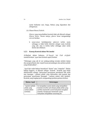18 Amalan Asas Takaful
syarat berkaitan aset, harga, bahasa yang digunakan dan
sebagainya).
(ii) Gharar Besar (Fahish)
Gharar yang menyebabkan kontrak tidak sah dikenali sebagai
Gharar Besar. Secara amnya, gharar besar mengandungi
ciri-ciri berikut;
 unsur-unsur ketidakpastian (gharar) terlalu nyata
sehingga ia tidak boleh diterima sebagai suatu kontrak
yang sah; atau ia terlalu kabur sehingga sukar untuk
dinilai dan difahami.
1.2.3 Konsep Kontrak dalam Mu’amalat
Al-Barbati dalam bukunya, Al-‘Inayah ‘ala Fath al-Qadir
mendefinisikan ‘aqad atau kontrak seperti berikut:
“Hubungan yang sah di sisi undang-undang tercipta melalui ikatan
dua pengisytiharan dan wujud kesan perundangan atas perkara pokok
yang dimaksudkan”.
‘Aqad dari sudut bahasa bermaksud “ikatan” atau “simpulan”. Dalam
bahasa Inggeris, ia dikenali sebagai ‘kontrak’. Kontrak juga boleh
didefinisikan sebagai “pernyataan persetujuan pertukaran hak milik
atas barangan / perkara pokok yang ditawarkan oleh penjual dan
pernyataan penerimaan barangan / perkara pokok oleh pembeli.
Kontrak yang lengkap perlu mengandungi perkara-perkara berikut:
Rukun Aqad Keterangan
‘Aqidain (pihak-
pihak yang
terikat dalam
kontrak)
Ia merupakan syarat utama yang menjadikan
kontrak tersebut sah dimana pihak-pihak yang
terlibat memenuhi syarat kelayakan mengikat
kontrak. Keupayaan memenuhi syarat
kelayakan menjadikan seseorang itu
 