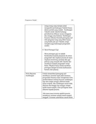 Pengantara Takaful 181
orang-orang yang mampu untuk
mengambil perlindungan Takaful hanya
dalam jumlah yang rendah. Sumbangan
Takaful untuk Takaful keluarga
perindustrian dibayar secara mingguan,
dua minggu atau bulanan. Sumbangan
biasanya dikutip dirumah pemegang sijil
oleh pengutip wang yang diberi kuasa
yang boleh jadi ejen Takaful, tetapi
mungkin juga kakitangan pengendali
sendiri.
 Skim Potongan Gaji
Skim potongan gaji ini adalah
berdasarkan kepada perjanjian di antara
pengendali dan majikan peserta di mana
majikan memotong caruman dari gaji
pekerja yang menjadi ahli Takaful dan
membayar kepada pengendali setiap
bulan. Majikan hanya boleh membuat
potongan dengan keizinan (kebenaran)
bertulis dari pekerja.
Notis Bayaran
Sumbangan
Untuk memastikan pemegang sijil
membayar caruman tepat pada masanya,
pengendali biasanya akan menghantar notis
pemberitahuan tentang bayaran sumbangan
tiga atau empat minggu sebelum tarikh
tamat tempoh. Jika sumbangan masih tidak
diterima dua hingga tiga minggu selepas
tarikh tamat tempoh, notis peringatan akan
dihantar kepada peserta.
Ada masa-masa tertentu apabila peserta
membayar caruman selepas tamat tempoh
tangguh. Caruman sedemikian masih boleh
 