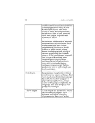 182 Amalan Asas Takaful
diterima di bawah keadaan-keadaan tertentu
(contohnya penyerahan borang Waranti
Kesihatan) dan bayaran lewat boleh
dikenakan denda. Walau bagaimanapun,
bayaran denda lewat itu tidak dikira dari
tarikh tamat tempoh, tetapi dari tarikh
sepatutnya ia dibayar.
Perlu difahami bahawa tindakan pengendali
mengeluarkan notis pemberitahuan adalah
semata-mata sebagai suatu khidmat
tambahan untuk mengingatkan peserta.
Hakikatnya, adalah menjadi obligasi
kontrak kepada peserta untuk membayar
caruman secara berkala dan tepat pada
masanya. Walau bagaimanapun, pengendali
juga mempunyai kepentingan untuk
mengeluarkan notis pemberitahuan
sumbangan kerana ia boleh membantu
secara aktif merealisasikan kutipan
sumbangan yang mencukupi. Oleh itu,
penghantaran notis ini telah menjadi suatu
amalan perniagaan.
Resit Bayaran Pengendali akan mengeluarkan resit rasmi
setelah menerima bayaran sumbangan. Resit
rasmi adalah sah apabila tertera tandatangan
bercetak Ketua Eksekutif atau pegawai-
pegawai lain yang diberi kuasa, dengan
disertai tandatangan juruwang kaunter dan
sebagainya. Resit rasmi merupakan bukti
pembayaran sumbangan.
Tempoh tangguh Adalah menjadi satu syarat kontrak bahawa
amaun sumbangan yang kena bayar
hendaklah dibayar pada tarikh yang
dinyatakan dalam perakuan itu. Walau
 