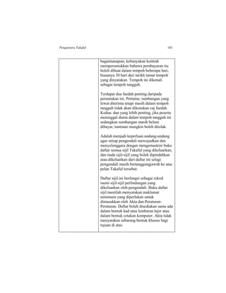 Pengantara Takaful 183
bagaimanapun, kebanyakan kontrak
memperuntukkan bahawa pembayaran itu
boleh dibuat dalam tempoh beberapa hari,
biasanya 30 hari dari tarikh tamat tempoh
yang dinyatakan. Tempoh ini dikenali
sebagai tempoh tangguh.
Terdapat dua faedah penting daripada
peruntukan ini. Pertama: sumbangan yang
lewat diterima tetapi masih dalam tempoh
tangguh tidak akan dikenakan caj faedah.
Kedua: dan yang lebih penting, jika peserta
meninggal dunia dalam tempoh tangguh ini
sedangkan sumbangan masih belum
dibayar, tuntutan mungkin boleh ditolak.
Adalah menjadi keperluan undang-undang
agar setiap pengendali mewujudkan dan
menyelenggara dengan mengemaskini buku
daftar semua sijil Takaful yang dikeluarkan,
dan tiada sijil-sijil yang boleh dipindahkan
atau dikeluarkan dari daftar ini selagi
pengendali masih bertanggungjawab ke atas
pelan Takaful tersebut.
Daftar sijil ini berfungsi sebagai rekod
rasmi sijil-sijil perlindungan yang
dikeluarkan oleh pengendali. Buku daftar
sijil mestilah menyatakan maklumat
minimum yang diperlukan untuk
dimasukkan oleh Akta dan Peraturan-
Peraturan. Daftar boleh disediakan sama ada
dalam bentuk kad atau lembaran lejer atau
dalam bentuk cetakan komputer. Akta tidak
menyatakan sebarang bentuk khusus bagi
tujuan di atas.
 