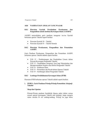 Pengantara Takaful 185
A8.8 NASIHAT DAN AMALAN YANG WAJAR
8.8.1 Piawaian Syariah Pertubuhan Perakaunan dan
Pengauditan untuk Institusi Kewangan Islam (AAOIFI)
AAOIFI menyediakan garis panduan mengenai isu-isu Syariah
berkaitan operasi Takaful seperti berikut:
 Piawaian Syariah 26 – Takaful
 Piawaian Syariah 41 – Takaful Semula
8.8.2 Piawaian Perakaunan, Pengauditan dan Pematuhan
AAOIFI
Garis Panduan Perakaunan, Pengauditan dan Pematuhan AAOIFI
berkaitan operasi Takaful adalah seperti berikut:
 FAS 12 - Pembentangan dan Pendedahan Umum dalam
Penyata Kewangan Pengendali Takaful.
 FAS 13 - Pendedahan mengenai Asas bagi Menentukan dan
Memperuntukkan Surplus atau Defisit Pengendali Takaful
 FAS 14 – Pelaburan Dana
 FAS 15 – Peruntukan dan Rezab dalam Operasi Takaful
 FAS 19 – Sumbangan dalam Pengendali Takaful
8.8.3 Lembaga Perkhidmatan Kewangan Islam (IFSB)
Piawaian IFSB berkaitan operasi Takaful adalah seperti berikut:
i. IFSB 8 - Garis Panduan Prinsip-Prinsip Pematuhan Akujanji
Takaful
Skop dan Liputan
Prinsip-Prinsip panduan hendaklah diguna pakai dalam semua
urusan operasi perniagaan Takaful atau akujanji, tanpa mengira
status mereka di sisi undang-undang. Prinsip itu juga harus
 