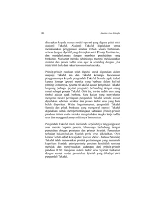 186 Amalan Asas Takaful
diterapkan kepada semua model operasi yang diguna pakai oleh
akujanji Takaful. Akujanji Takaful digalakkan untuk
melaksanakan penggunaan amalan terbaik secara berterusan,
selaras dengan objektif yang ditetapkan oleh Prinsip Panduan ini,
dan menjelaskannya dengan membuat pendedahan yang
berkaitan. Matlamat mereka seharusnya mampu melaksanakan
struktur dan proses tadbir urus agar ia setanding dengan, jika
tidak lebih baik dari rakan konvensional mereka.
Prinsip-prinsip panduan telah digubal untuk digunakan dalam
akujanji Takaful am dan Takaful keluarga. Kesesuaian
penggunaannya kepada pengendali Takaful Semula agak terhad
kerana konsep operasi mereka yang berbeza dalam hal-hal
penting: contohnya, peserta reTakaful adalah pengendali Takaful
langsung (sebagai pejabat pengesid) berbanding dengan orang
ramai sebagai peserta Takaful. Oleh itu, isu-isu tadbir urus yang
timbul adalah agak berbeza. Satu kajian yang menyeluruh
mengenai model perniagaan pengendali Takaful semula adalah
diperlukan sebelum struktur dan proses tadbir urus yang baik
boleh disyorkan. Walau bagaimanapun, pengendali Takaful
Semula dan pihak berkuasa yang mengawal operasi Takaful
digalakkan untuk mempertimbangkan kebaikan prinsip-prinsip
panduan dalam usaha mereka mengukuhkan rangka kerja tadbir
urus dan menggunakannya sekiranya bersesuaian.
Pengendali Takaful mesti mematuhi sepenuhnya tanggungjawab
asas mereka kepada peserta, khususnya berhubung dengan
pematuhan dengan peraturan dan prinsip Syariah. Pematuhan
terhadap hukum-hukum Syariah perlu terus dikekalkan. Oleh
kerana ‘sebab-sebab kewujudan’ (raison d'être - bahasa Perancis)
Takaful ialah menawarkan produk perlindungan yang mematuhi
keperluan Syariah, prinsip-prinsip panduan hendaklah sentiasa
merujuk dan menyesuaikan cadangan dari prinsip-prinsip
panduan IFSB mengenai sistem tadbir urus Syariah berkaitan
dengan semua isu-isu pematuhan Syariah yang dihadapi oleh
pengendali Takaful.
 