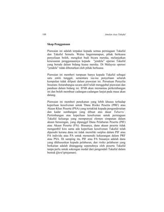 188 Amalan Asas Takaful
Skop Penggunaan
Piawaian ini adalah terpakai kepada semua perniagaan Takaful
dan Takaful Semula. Walau bagaimanapun, pihak berkuasa
penyeliaan boleh, mengikut budi bicara mereka, melanjutkan
kesesuaian penggunaannya kepada ”jendela” operasi Takaful
yang berada dalam bidang kuasa mereka. Di Malaysia operasi
“jendela” tidak dibenarkan oleh pihak berkuasa.
Piawaian ini memberi tumpuan hanya kepada Takaful sebagai
satu entiti tunggal, sementara isu-isu penyeliaan seluruh
kumpulan tidak diliputi dalam piawaian ini. Persatuan Penyelia
Insurans Antarabangsa secara aktif telah menggubal piawaian dan
panduan dalam bidang ini. IFSB akan memantau perkembangan
ini dan boleh membuat cadangan-cadangan lanjut pada masa akan
datang.
Piawaian ini memberi penekanan yang lebih khusus terhadap
keperluan kesolvenan untuk 'Dana Risiko Peserta (PRF) atau
Akaun Khas Peserta (PSA) yang tertakluk kepada pengunderaitan
dan kadar sumbangan yang dibuat atas dasar Tabarru’.
Pertimbangan atas keperluan kesolvenan untuk perniagaan
Takaful keluarga yang mempunyai elemen simpanan dalam
akaun berasingan, yang dipanggil Dana Pelaburan Peserta (PIF)
atau Akaun Peserta (PA). Biasanya, dana akaun peserta tidak
mengambil kira sama ada keperluan kesolvenan Takaful telah
dipenuhi kerana dana ini tidak memiliki surplus dalam PIF atau
PA individu atau PA untuk memenuhi kekurangan dalam PRF
atau PSA. Di samping itu, PIF atau PA biasanya adalah dana
yang dikhususkan kepada pelaburan, dan risiko pelaburan yang
berkaitan adalah ditanggung sepenuhnya oleh peserta Takaful
tanpa perlu untuk sokongan modal dari pengendali Takaful dalam
bentuk Qard (pinjaman).
 