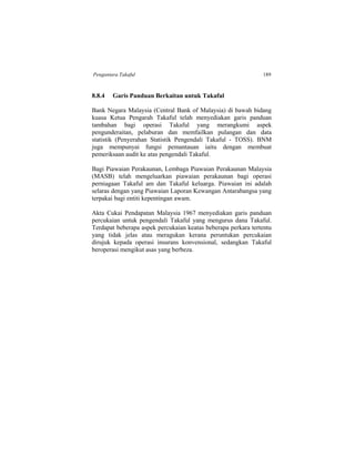 Pengantara Takaful 189
8.8.4 Garis Panduan Berkaitan untuk Takaful
Bank Negara Malaysia (Central Bank of Malaysia) di bawah bidang
kuasa Ketua Pengarah Takaful telah menyediakan garis panduan
tambahan bagi operasi Takaful yang merangkumi aspek
pengunderaitan, pelaburan dan memfailkan pulangan dan data
statistik (Penyerahan Statistik Pengendali Takaful - TOSS). BNM
juga mempunyai fungsi pemantauan iaitu dengan membuat
pemeriksaan audit ke atas pengendali Takaful.
Bagi Piawaian Perakaunan, Lembaga Piawaian Perakaunan Malaysia
(MASB) telah mengeluarkan piawaian perakaunan bagi operasi
perniagaan Takaful am dan Takaful keluarga. Piawaian ini adalah
selaras dengan yang Piawaian Laporan Kewangan Antarabangsa yang
terpakai bagi entiti kepentingan awam.
Akta Cukai Pendapatan Malaysia 1967 menyediakan garis panduan
percukaian untuk pengendali Takaful yang mengurus dana Takaful.
Terdapat beberapa aspek percukaian keatas beberapa perkara tertentu
yang tidak jelas atau meragukan kerana peruntukan percukaian
dirujuk kepada operasi insurans konvensional, sedangkan Takaful
beroperasi mengikut asas yang berbeza.
 