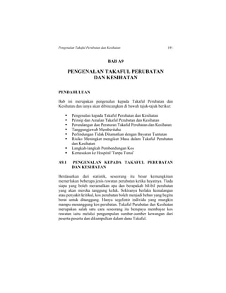 Pengenalan Takaful Perubatan dan Kesihatan 191
BAB A9
PENGENALAN TAKAFUL PERUBATAN
DAN KESIHATAN
PENDAHULUAN
Bab ini merupakan pengenalan kepada Takaful Perubatan dan
Kesihatan dan ianya akan dibincangkan di bawah tajuk-tajuk berikut:
 Pengenalan kepada Takaful Perubatan dan Kesihatan
 Prinsip dan Amalan Takaful Perubatan dan Kesihatan
 Perundangan dan Peraturan Takaful Perubatan dan Kesihatan
 Tanggungjawab Memberitahu
 Perlindungan Tidak Ditamatkan dengan Bayaran Tuntutan
 Risiko Meningkat mengikut Masa dalam Takaful Perubatan
dan Kesihatan
 Langkah-langkah Pembendungan Kos
 Kemasukan ke Hospital 'Tanpa Tunai’
A9.1 PENGENALAN KEPADA TAKAFUL PERUBATAN
DAN KESIHATAN
Berdasarkan dari statistik, seseorang itu besar kemungkinan
memerlukan beberapa jenis rawatan perubatan ketika hayatnya. Tiada
siapa yang boleh meramalkan apa dan berapakah bil-bil perubatan
yang akan mereka tanggung kelak. Sekiranya berlaku kemalangan
atau penyakit kritikal, kos perubatan boleh menjadi beban yang begitu
berat untuk ditanggung. Hanya segelintir individu yang mungkin
mampu menanggung kos perubatan. Takaful Perubatan dan Kesihatan
merupakan salah satu cara seseorang itu berupaya membayar kos
rawatan iaitu melalui pengumpulan sumber-sumber kewangan dari
peserta-peserta dan dikumpulkan dalam dana Takaful.
 