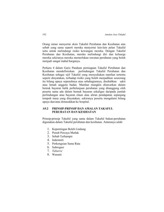 192 Amalan Asas Takaful
Orang ramai menyertai skim Takaful Perubatan dan Kesihatan atas
sebab yang sama seperti mereka menyertai lain-lain pelan Takaful
iaitu untuk melindungi risiko kewangan mereka. Dengan Takaful
Perubatan dan Kesihatan, mereka melindungi diri dan keluarga
mereka sekiranya mereka memerlukan rawatan perubatan yang boleh
menjadi sangat mahal harganya.
Perkara 4 dalam Garis Panduan perniagaan Takaful Perubatan dan
Kesihatan mendefinisikan perlindungan Takaful Perubatan dan
Kesihatan sebagai sijil Takaful yang menyediakan manfaat tertentu
seperti dinyatakan, terhadap risiko yang boleh menjadikan seseorang
itu hilang upaya sepenuhnya atau sebahagiannya, disebabkan sakit
atau lemah anggota badan. Manfaat mungkin ditawarkan dalam
bentuk bayaran balik perbelanjaan perubatan yang ditanggung oleh
peserta sama ada dalam bentuk bayaran sekaligus daripada jumlah
perlindungan atau bayaran elaun atau aliran pendapatan sepanjang
tempoh masa yang dinyatakan, sekiranya peserta mengalami hilang
upaya dan/atau dimasukkan ke hospital.
A9.2 PRINSIP-PRINSIP DAN AMALAN TAKAFUL
PERUBATAN DAN KESIHATAN
Prinsip-prinsip Takaful yang sama dalam Takaful bukan-perubatan
digunakan dalam Takaful perubatan dan kesihatan. Antaranya ialah:
1. Kepentingan Boleh Lindung
2. Penuh Percaya Mutlak
3. Sebab Terhampir
4. Indemniti
5. Perkongsian Sama Rata
6. Subrogasi
7. Tabarru’
8. Waranti
 