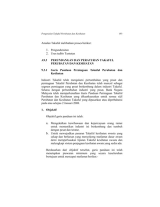 Pengenalan Takaful Perubatan dan Kesihatan 193
Amalan Takaful melibatkan proses berikut:
1. Pengunderaitan
2. Urus tadbir Tuntutan
A9.3 PERUNDANGAN DAN PERATURAN TAKAFUL
PERUBATAN DAN KESIHATAN
9.3.1 Garis Panduan Perniagaan Takaful Perubatan dan
Kesihatan
Industri Takaful telah mengalami pertumbuhan yang pesat dan
perniagaan Takaful Perubatan dan Kesihatan telah muncul sebagai
segmen perniagaan yang pesat berkembang dalam industri Takaful.
Selaras dengan pertumbuhan industri yang pesat, Bank Negara
Malaysia telah memperkenalkan Garis Panduan Perniagaan Takaful
Perubatan dan Kesihatan yang dikuatkuasakan untuk semua sijil
Perubatan dan Kesihatan Takaful yang dipasarkan atau diperbaharui
pada atau selepas 2 Januari 2008.
1. Objektif
Objektif garis panduan ini ialah:
a. Mengekalkan kewibawaan dan kepercayaan orang ramai
untuk memastikan industri ini berkembang dan tumbuh
dengan pesat dan teratur.
b. Untuk mewujudkan pasaran Takaful kesihatan swasta yang
cekap dan berkesan yang menyokong matlamat dasar awam
demi memperluaskan liputan Takaful kesihatan swasta dan
melengkapi sistem penjagaan kesihatan awam yang sedia ada.
Berdasarkan dari objektif tersebut, garis panduan ini telah
menetapkan piawaian minimum yang secara keseluruhan
bertujuan untuk mencapai matlamat berikut:-
 