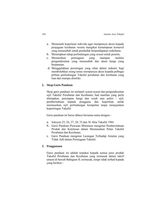 194 Amalan Asas Takaful
a. Memenuhi keperluan individu agar mempunyai akses kepada
penjagaan kesihatan swasta mengikut kemampuan komersil
yang munasabah untuk penduduk berpendapatan sederhana.
b. Menetapkan tahap perlindungan yang sesuai untuk peserta.
c. Memastikan perniagaan yang mampan melalui
pengunderaitan yang munasabah dan dasar harga yang
berpatutan.
d. Menggalakkan persaingan yang sihat dalam industri bagi
membolehkan orang ramai mempunyai akses kepada pelbagai
pilihan perlindungan Takaful perubatan dan kesihatan yang
luas dan mampu dimiliki.
2. Skop Garis Panduan
Skop garis panduan ini meliputi syarat-syarat dan pengunderaitan
sijil Takaful Perubatan dan Kesihatan, had manfaat yang perlu
ditetapkan, penetapan harga dan rezab atas polisi / sijil,
pemberitahuan kepada pengguna dan keperluan untuk
memasarkan sijil perlindungan kumpulan tanpa menjejaskan
kepentingan Takaful.
Garis panduan ini harus dibaca bersama-sama dengan:-
a. Seksyen 25, 26, 27, 28, 35 dan 36 Akta Takaful 1984.
b. Garis Panduan Piawaian Minimum mengenai Pemberitahuan
Produk dan Ketelusan dalam Memasarkan Pelan Takaful
Perubatan dan Kesihatan.
c. Garis Panduan mengenai Larangan Terhadap Amalan yang
Tidak Adil dalam Perniagaan Takaful.
3. Penggunaan
Garis panduan ini adalah terpakai kepada semua jenis produk
Takaful Perubatan dan Kesihatan yang termasuk dalam takrif
umum di bawah Bahagian II, termasuk, tetapi tidak terhad kepada
yang berikut:-
 