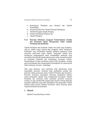 Pengenalan Takaful Perubatan dan Kesihatan 195
a. Perbelanjaan Perubatan atau Hospital dan Takaful
Pembedahan;
b. Penyakit Kritikal atau Takaful Penyakit Merbahaya;
c. Takaful Penjagaan Jangka Panjang;
d. Takaful Pendapatan Hospital; dan
e. Takaful Pergigian
9.3.2 Piawaian Minimum mengenai Pemberitahuan Produk
dan Ketelusan dalam Memasarkan Pelan Takaful
Perubatan dan Kesihatan
Takaful Perubatan dan Kesihatan adalah satu pelan yang kompleks,
oleh itu adalah sangat penting bagi pengguna untuk mempunyai
kefahaman yang memuaskan sebelum membuat keputusan untuk
menyertai mana-mana pelan Takaful. Pengendali Takaful pula
mempunyai tanggungjawab untuk mendedahkan maklumat yang
mencukupi dan penting kepada bakal peserta untuk memastikan pelan
ini memenuhi keperluan dan kemampuan kewangan mereka.
Pemberitahuan Ini akan membantu mereka lebih memahami tentang
pelan perlindungan dan mengurangkan kemungkinan kes luput kerana
tidak membayar caruman / sumbangan.
Oleh yang demikian, surat pekeliling telah dikeluarkan untuk
menetapkan piawaian minimum bagi pendedahan produk dan
ketelusan dalam pemasaran pelan Takaful Perubatan dan Kesihatan.
Piawaian minimum menetapkan keperluan pendedahan bahawa
semua pengendali Takaful yang mengunderait perniagaan Takaful
Perubatan dan Kesihatan perlu mematuhi piawaian minimum
tersebut. Ia juga memberitahu kepada bakal peserta tentang beberapa
perspektif maklumat yang perlu didedahkan oleh pengendali Takaful
sebelum bakal peserta membuat komitmen untuk menyertai pelan
Takaful Perubatan dan Kesihatan.
1. Objektif
Objektif surat pekeliling ini ialah:-
 