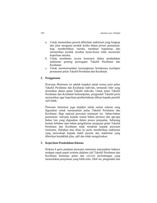 196 Amalan Asas Takaful
a. Untuk memastikan peserta diberikan maklumat yang lengkap
dan jelas mengenai produk ketika dalam proses pemasaran,
bagi membolehkan mereka membuat keputusan dan
memastikan produk tersebut benar-benar telah memenuhi
keperluan mereka.
b. Untuk membantu secara konsisten dalam pendedahan
maklumat penting perniagaan Takaful Perubatan dan
Kesihatan.
c. Untuk meminimumkan kemungkinan berlakunya kesilapan
pemasaran pelan Takaful Perubatan dan Kesihatan.
2. Penggunaan
Piawaian Minimum ini adalah terpakai untuk semua jenis pelan
Takaful Perubatan dan Kesihatan individu, termasuk rider yang
disertakan dalam pelan Takaful individu. Untuk pelan Takaful
Perubatan dan Kesihatan berkumpulan, pengendali Takaful perlu
memastikan agar keperluan pemberitahuan dibuat kepada pemilik
sijil induk.
Piawaian minimum juga terpakai untuk semua saluran yang
digunakan untuk memasarkan pelan Takaful Perubatan dan
Kesihatan. Bagi maksud piawaian minimum ini, ‘bahan-bahan
pemasaran’ merujuk kepada semua bahan promosi dan apa-apa
bahan lain yang digunakan dalam proses penjualan. Sebarang
bentuk hebahan atau bahan pengiklanan mengenai pelan Takaful
Perubatan dan Kesihatan tidak tertakluk kepada piawaian
minimum. Hebahan atau iklan ini perlu memberikan maklumat
yang mencukupi kepada bakal peserta dan maklumat yang
diberikan hendaklah jelas, adil dan tidak mengelirukan.
3. Keperluan Pendedahan Khusus
Perkara 8 garis panduan piawaian minimum menyatakan bahawa
terdapat aspek-aspek tertentu didalam sijil Takaful Perubatan dan
Kesihatan berkaitan pelan dan ciri-ciri perlindungan yang
memerlukan penjelasan yang lebih teliti. Oleh itu, pengendali dan
 