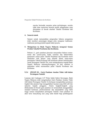 Pengenalan Takaful Perubatan dan Kesihatan 201
mereka bertindak menukar pelan perlindungan, mereka
tidak akan menerima bayaran penuh sebagaimana yang
dinyatakan di bawah manfaat Takaful Perubatan dan
Kesihatan.
4. Senarai semak
Senarai semak menunjukkan pengesahan bahawa pengantara
telah memberi penerangan dengan jelas mengenai maklumat-
maklumat penting produk kepada bakal peserta.
5. Melaporkan ke Bank Negara Malaysia mengenai Semua
Produk Takaful Perubatan dan Kesihatan.
Perkara 11, garis panduan piawaian menyatakan bahawa terma-
terma dan syarat-syarat, kadar caruman dan bahan-bahan
pemasaran semua pelan Takaful Perubatan dan Kesihatan mesti
diluluskan oleh aktuari yang dilantik dalam mana-mana
perniagaan Takaful Keluarga dan kelulusan aktuari berkelayakan
untuk perniagaan Takaful Am, serta melaporkannya kepada Bank
Negara Malaysia sekurang-kurangnya 30 hari sebelum ia
digunakan untuk memasarkan pelan Takaful Perubatan dan
Kesihatan.
9.3.4 JPI/GPI 28 – Garis Panduan Amalan Tidak Adil dalam
Perniagaan Takaful
Lanjutan dari Cadangan 4.27 Pelan Induk Sektor Kewangan, Bank
Negara Malaysia telah mengeluarkan Garis Panduan Amalan Tidak
Adil dalam Perniagaan Takaful. Ia bertujuan mengukuhkan peraturan
tingkah laku pasaran bagi menggalakkan layanan yang lebih adil dan
saksama kepada pengguna. Antara langkah-langkah yang
dilaksanakan di bawah garis panduan ini termasuklah menggalakkan
standard ketelusan, profesionalisme dan akauntabiliti yang lebih
tinggi semasa menjalankan perniagaan Takaful. Garis panduan ini
akan terus menyokong asas yang sedia kukuh bagi pembangunan
 