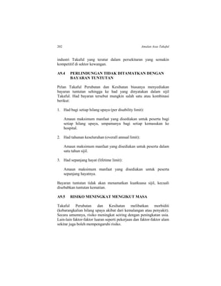 202 Amalan Asas Takaful
industri Takaful yang teratur dalam persekitaran yang semakin
kompetitif di sektor kewangan.
A9.4 PERLINDUNGAN TIDAK DITAMATKAN DENGAN
BAYARAN TUNTUTAN
Pelan Takaful Perubatan dan Kesihatan biasanya menyediakan
bayaran tuntutan sehingga ke had yang dinyatakan dalam sijil
Takaful. Had bayaran tersebut mungkin salah satu atau kombinasi
berikut:
1. Had bagi setiap hilang upaya (per disability limit):
Amaun maksimum manfaat yang disediakan untuk peserta bagi
setiap hilang upaya, umpamanya bagi setiap kemasukan ke
hospital.
2. Had tahunan keseluruhan (overall annual limit):
Amaun maksimum manfaat yang disediakan untuk peserta dalam
satu tahun sijil.
3. Had sepanjang hayat (lifetime limit):
Amaun maksimum manfaat yang disediakan untuk peserta
sepanjang hayatnya.
Bayaran tuntutan tidak akan menamatkan kuatkuasa sijil, kecuali
disebabkan tuntutan kematian.
A9.5 RISIKO MENINGKAT MENGIKUT MASA
Takaful Perubatan dan Kesihatan melibatkan morbiditi
(kebarangkalian hilang upaya akibat dari kemalangan atau penyakit).
Secara umumnya, risiko meningkat seiring dengan peningkatan usia.
Lain-lain faktor-faktor luaran seperti pekerjaan dan faktor-faktor alam
sekitar juga boleh mempengaruhi risiko.
 