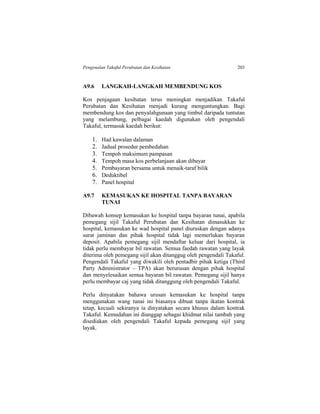 Pengenalan Takaful Perubatan dan Kesihatan 203
A9.6 LANGKAH-LANGKAH MEMBENDUNG KOS
Kos penjagaan kesihatan terus meningkat menjadikan Takaful
Perubatan dan Kesihatan menjadi kurang menguntungkan. Bagi
membendung kos dan penyalahgunaan yang timbul daripada tuntutan
yang melambung, pelbagai kaedah digunakan oleh pengendali
Takaful, termasuk kaedah berikut:
1. Had kawalan dalaman
2. Jadual prosedur pembedahan
3. Tempoh maksimum pampasan
4. Tempoh masa kos perbelanjaan akan dibayar
5. Pembayaran bersama untuk menaik-taraf bilik
6. Deduktibel
7. Panel hospital
A9.7 KEMASUKAN KE HOSPITAL TANPA BAYARAN
TUNAI
Dibawah konsep kemasukan ke hospital tanpa bayaran tunai, apabila
pemegang sijil Takaful Perubatan dan Kesihatan dimasukkan ke
hospital, kemasukan ke wad hospital panel diuruskan dengan adanya
surat jaminan dan pihak hospital tidak lagi memerlukan bayaran
deposit. Apabila pemegang sijil mendaftar keluar dari hospital, ia
tidak perlu membayar bil rawatan. Semua faedah rawatan yang layak
diterima oleh pemegang sijil akan ditanggug oleh pengendali Takaful.
Pengendali Takaful yang diwakili oleh pentadbir pihak ketiga (Third
Party Administrator – TPA) akan berurusan dengan pihak hospital
dan menyelesaikan semua bayaran bil rawatan. Pemegang sijil hanya
perlu membayar caj yang tidak ditanggung oleh pengendali Takaful.
Perlu dinyatakan bahawa urusan kemasukan ke hospital tanpa
menggunakan wang tunai ini biasanya dibuat tanpa ikatan kontrak
tetap, kecuali sekiranya ia dinyatakan secara khusus dalam kontrak
Takaful. Kemudahan ini dianggap sebagai khidmat nilai tambah yang
disediakan oleh pengendali Takaful kepada pemegang sijil yang
layak.
 