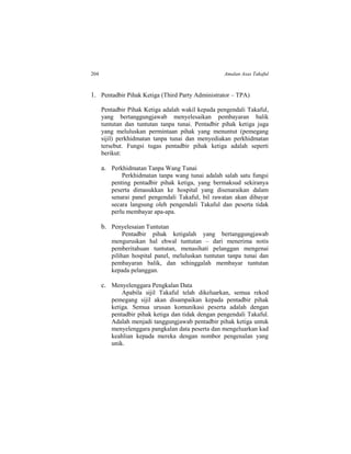 204 Amalan Asas Takaful
1. Pentadbir Pihak Ketiga (Third Party Administrator – TPA)
Pentadbir Pihak Ketiga adalah wakil kepada pengendali Takaful,
yang bertanggungjawab menyelesaikan pembayaran balik
tuntutan dan tuntutan tanpa tunai. Pentadbir pihak ketiga juga
yang meluluskan permintaan pihak yang menuntut (pemegang
sijil) perkhidmatan tanpa tunai dan menyediakan perkhidmatan
tersebut. Fungsi tugas pentadbir pihak ketiga adalah seperti
berikut:
a. Perkhidmatan Tanpa Wang Tunai
Perkhidmatan tanpa wang tunai adalah salah satu fungsi
penting pentadbir pihak ketiga, yang bermaksud sekiranya
peserta dimasukkan ke hospital yang disenaraikan dalam
senarai panel pengendali Takaful, bil rawatan akan dibayar
secara langsung oleh pengendali Takaful dan peserta tidak
perlu membayar apa-apa.
b. Penyelesaian Tuntutan
Pentadbir pihak ketigalah yang bertanggungjawab
menguruskan hal ehwal tuntutan – dari menerima notis
pemberitahuan tuntutan, menasihati pelanggan mengenai
pilihan hospital panel, meluluskan tuntutan tanpa tunai dan
pembayaran balik, dan sehinggalah membayar tuntutan
kepada pelanggan.
c. Menyelenggara Pengkalan Data
Apabila sijil Takaful telah dikeluarkan, semua rekod
pemegang sijil akan disampaikan kepada pentadbir pihak
ketiga. Semua urusan komunikasi peserta adalah dengan
pentadbir pihak ketiga dan tidak dengan pengendali Takaful.
Adalah menjadi tanggungjawab pentadbir pihak ketiga untuk
menyelenggara pangkalan data peserta dan mengeluarkan kad
keahlian kepada mereka dengan nombor pengenalan yang
unik.
 