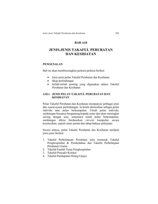 Jenis-Jenis Takaful Perubatan dan Kesihatan 205
BAB A10
JENIS-JENIS TAKAFUL PERUBATAN
DAN KESIHATAN
PENGENALAN
Bab ini akan membincangkan perkara-perkara berikut:
 Jenis-jenis pelan Takaful Perubatan dan Kesihatan
 Skop perlindungan
 Istilah-istilah penting yang digunakan dalam Takaful
Perubatan dan Kesihatan
A10.1 JENIS PELAN TAKAFUL PERUBATAN DAN
KESIHATAN
Pelan Takaful Perubatan dan Kesihatan mempunyai pelbagai jenis
dan syarat-syarat perlindungan. Ia boleh ditawarkan sebagai pelan
individu atau pelan berkumpulan. Untuk pelan individu,
sumbangan biasanya bergantung kepada umur dan akan meningkat
seiring dengan usia, sementara untuk pelan berkumpulan,
sumbangan dikira berdasarkan ciri-ciri kumpulan secara
keseluruhan, seperti umur purata dan tahap bahaya pekerjaan.
Secara amnya, pelan Takaful Perubatan dan Kesihatan meliputi
jenis-jenis berikut:
1. Takaful Perbelanjaan Perubatan iaitu termasuk Takaful
Penghospitalan & Pembedahan dan Takaful Perbelanjaan
Perubatan Utama.
2. Takaful Faedah Tunai Penghospitalan
3. Takaful Penyakit Kritikal
4. Takaful Pendapatan Hilang Upaya
 