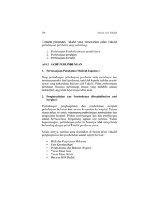 206 Amalan Asas Takaful
Terdapat pengendali Takaful yang menawarkan pelan Takaful
perbelanjaan perubatan yang melindungi:
1. Perbelanjaan klinikal (rawatan pesakit luar)
2. Perbelanjaan pergigian
3. Perbelanjaan bersalin
A10.2 SKOP PERLINDUNGAN
1. Perbelanjaan Perubatan (Medical Expenses)
Skop perlindungan perbelanjaan perubatan ialah membiayai kos
rawatan penyakit dan kecederaan, tertakluk kepada had dan syarat-
syarat yang terkandung didalam sijil Takaful. Pelan perbelanjaan
perubatan biasanya melindungi amaun yang melebihi amaun
deduktibel yang telah dipersetujui lebih awal.
2. Penghospitalan dan Pembedahan (Hospitalization and
Surgical)
Perlindungan penghospitalan dan pembedahan meliputi
perbelanjaan berkaitan kos rawatan kemasukan ke hospital. Tujuan
utama pelan ini untuk menampung perbelanjaan pembedahan dan
penginapan hospital. Pilihan perlindungan dan kos pembiayaan
adalah berbeza-beza, bergantung kepada sijil tertentu. Walau
bagaimanapun, perlindungan pelan ini biasanya tidak menyeluruh
berbanding dengan pelan Takaful perubatan utama.
Secara amnya, manfaat yang disediakan di bawah pelan Takaful
penghospitalan dan pembedahan adalah seperti berikut:
• Bilik dan Penyediaan Makanan
• Unit Kawalan Rapi
• Perkhidmatan dan Bekalan Hospital
• Yuran Pakar Bius
• Yuran Pakar Bedah
• Bayaran Bilik Bedah
 