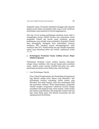 Jenis-Jenis Takaful Perubatan dan Kesihatan 209
deduktibel sahaja. Peruntukan deduktibel dianggap telah dipenuhi
apabila peserta dapat menunjukkan bukti yang ia telah membayar
perbelanjaan yang sepatutnya di bawah tanggungannya.
Satu lagi ciri-ciri penting perlindungan perubatan utama ialah ia
menggunakan konsep Takaful bersama iaitu perkongsian antara
pengendali Takaful dan peserta untuk membayar apa-apa
perbelanjaan yang melebihi amaun deduktibel. Pengendali Takaful
akan menanggung sebahagian besar perbelanjaan, biasanya
membayar 80% manakala peserta bertanggungjawab untuk
membayar baki 20%. Nisbah-nisbah lain juga mungkin digunakan
seperti yang terkandung dalam sijil tertentu, umpamanya nisbah
75 : 25.
c. Perbelanjaan Perubatan Utama Lebihan (Excess Major
Medical Expenses)
Perbelanjaan Perubatan Utama Lebihan biasanya ditawarkan
sebagai amaun tambahan nilai (top-up) kepada pelan perubatan
utama. Apabila amaun tuntutan melebihi had pelan asas, pelan
perbelanjaan perubatan utama lebihan akan mula berfungsi.
• Asas Perlindungan Takaful
Pelan Takaful Penghospitalan dan Pembedahan Komprehensif
juga dikenali sebagai pelan 'Seperti yang Dikenakan'. Sijil
perlindungan biasanya melindungi jumlah sebenar yang
dikenakan oleh pihak hospital, selain dari perbelanjaan bilik
dan penyediaan makanan. Walau bagaimanapun, pengendali
Takaful mungkin mengenakan mekanisma kawalan dengan
meletakkan had pampasan bagi setiap manfaat. Antara bentuk
had sekatan yang dikenakan oleh pengendali Takaful ialah had
bagi setiap hilang upaya, had tahunan keseluruhan dan had
sepanjang hayat keseluruhan.
 