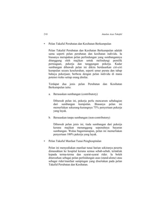 210 Amalan Asas Takaful
• Pelan Takaful Perubatan dan Kesihatan Berkumpulan
Pelan Takaful Perubatan dan Kesihatan Berkumpulan adalah
sama seperti pelan perubatan dan kesihatan individu. Ia
biasanya merupakan pelan perlindungan yang sumbangannya
ditanggung oleh majikan untuk melindungi pemilik
perniagaan, pekerja dan tanggungan pekerja. Kadar
sumbangan dibawah pelan ini dikira berdasarkan ciri-ciri
kumpulan secara keseluruhan, seperti umur purata dan tahap
bahaya pekerjaan; berbeza dengan pelan individu di mana
potensi risiko setiap orang dinilai.
Terdapat dua jenis pelan Perubatan dan Kesihatan
Berkumpulan iaitu:
a. Berasaskan sumbangan (contributory)
Dibawah pelan ini, pekerja perlu mencarum sebahagian
dari sumbangan kumpulan. Biasanya pelan ini
memerlukan sekurang-kurangnya 75% penyertaan pekerja
yang layak.
b. Berasaskan tanpa sumbangan (non-contributory)
Dibawah pelan jenis ini, tiada sumbangan dari pekerja
kerana majikan menanggung sepenuhnya bayaran
sumbangan. Walau bagaimanapun, pelan ini memerlukan
penyertaan 100% pekerja yang layak.
• Pelan Takaful Manfaat Tunai Penghospitalan
Pelan ini menyediakan manfaat tunai harian sekiranya peserta
dimasukkan ke hospital kerana semua sebab-sebab, tertakluk
kepada terma-terma dan syarat-syarat rider. Ia boleh
ditawarkan sebagai pelan perlindungan asas (stand-alone) atau
sebagai rider/manfaat sampingan yang disertakan pada pelan
Takaful Perubatan dan Kesihatan.
 