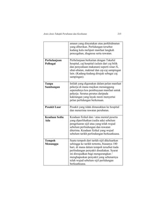 Jenis-Jenis Takaful Perubatan dan Kesihatan 215
amaun yang dinyatakan atau perkhidmatan
yang diberikan. Perlidungan tersebut
kadang kala meliputi manfaat langkah
pencegahan, diagnosa serta rawatan.
Perbelanjaan
Pelbagai
Perbelanjaan berkaitan dengan Takaful
hospital, caj hospital (selain dari caj bilik
dan penyediaan makanan) seperti sinar-X,
ubat-ubatan, makmal dan caj-caj sampingan
lain. (Kadang-kadang dirujuk sebagai caj
sampingan).
Tanpa
Sumbangan
Istilah yang digunakan dalam pelan manfaat
pekerja di mana majikan menanggung
sepenuhnya kos pembiayaan manfaat untuk
pekerja. Seratus peratus daripada
kakitangan yang layak mesti menyertai
pelan perlidungan berkenaan.
Pesakit Luar Pesakit yang tidak dimasukkan ke hospital
dan menerima rawatan perubatan.
Keadaan Sedia
Ada
Keadaan fizikal dan / atau mental peserta
yang diperlihatkan (sedia ada) sebelum
pengeluaran sijil atau yang telah wujud
sebelum perlindungan dan rawatan
diterima. Keadaan fizikal yang wujud
sebelum tarikh perlindungan berkuatkuasa.
Tempoh
Menunggu
Suatu tempoh dari tarikh sijil dikeluarkan
sehingga ke tarikh tertentu, biasanya 180
hari, di mana dalam tempoh tersebut tiada
perlindungan penyakit disediakan. Syarat
ini diwujudkan bagi mengurangkan /
menghapuskan penyakit yang sebenarnya
telah wujud sebelum sijil perlidungan
berkuatkuasa.
 