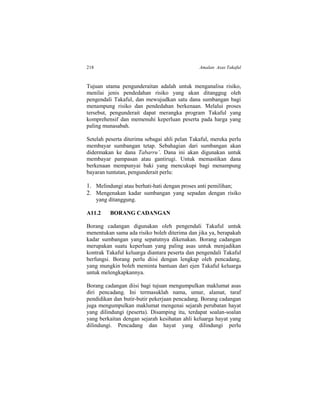 218 Amalan Asas Takaful
Tujuan utama pengunderaitan adalah untuk menganalisa risiko,
menilai jenis pendedahan risiko yang akan ditanggug oleh
pengendali Takaful, dan mewujudkan satu dana sumbangan bagi
menampung risiko dan pendedahan berkenaan. Melalui proses
tersebut, pengunderait dapat merangka program Takaful yang
komprehensif dan memenuhi keperluan peserta pada harga yang
paling munasabah.
Setelah peserta diterima sebagai ahli pelan Takaful, mereka perlu
membayar sumbangan tetap. Sebahagian dari sumbangan akan
didermakan ke dana Tabarru’. Dana ini akan digunakan untuk
membayar pampasan atau gantirugi. Untuk memastikan dana
berkenaan mempunyai baki yang mencukupi bagi menampung
bayaran tuntutan, pengunderait perlu:
1. Melindungi atau berhati-hati dengan proses anti pemilihan;
2. Mengenakan kadar sumbangan yang sepadan dengan risiko
yang ditanggung.
A11.2 BORANG CADANGAN
Borang cadangan digunakan oleh pengendali Takaful untuk
menentukan sama ada risiko boleh diterima dan jika ya, berapakah
kadar sumbangan yang sepatutnya dikenakan. Borang cadangan
merupakan suatu keperluan yang paling asas untuk menjadikan
kontrak Takaful keluarga diantara peserta dan pengendali Takaful
berfungsi. Borang perlu diisi dengan lengkap oleh pencadang,
yang mungkin boleh meminta bantuan dari ejen Takaful keluarga
untuk melengkapkannya.
Borang cadangan diisi bagi tujuan mengumpulkan maklumat asas
diri pencadang. Ini termasuklah nama, umur, alamat, taraf
pendidikan dan butir-butir pekerjaan pencadang. Borang cadangan
juga mengumpulkan maklumat mengenai sejarah perubatan hayat
yang dilindungi (peserta). Disamping itu, terdapat soalan-soalan
yang berkaitan dengan sejarah kesihatan ahli keluarga hayat yang
dilindungi. Pencadang dan hayat yang dilindungi perlu
 