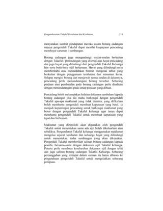 Pengunderaitan Takaful Perubatan dan Kesihatan 219
menyatakan sumber pendapatan mereka dalam borang cadangan
supaya pengendali Takaful dapat menilai keupayaan pencadang
membayar caruman / sumbangan.
Borang cadangan juga mengandungi soalan-soalan berkaitan
dengan Takaful / perlindungan yang disertai atas hayat pencadang
dan juga hayat yang dilindungi dari pengendali Takaful Keluarga
lain serta butir-butir sijil berkenaan. Hayat yang dilindungi perlu
memberitahu atau mendedahkan butiran mengenai tabiat yang
berkaitan dengan penggunaan tembakau dan minuman keras.
Selepas mengisi borang dan menjawab semua soalan di dalamnya,
pencadang perlu menandatangani borang tersebut. Sebarang
pindaan atau pembatalan pada borang cadangan perlu disahkan
dengan menandatangani pada setiap pindaan yang dibuat.
Pencadang boleh melampirkan helaian dokumen tambahan kepada
borang cadangan jika dia mahu berkongsi dengan pengendali
Takaful apa-apa maklumat yang tidak diminta, yang difikirkan
boleh membantu pengendali membuat keputusan yang betul. Ia
menjadi kepentingan pencadang untuk berkongsi maklumat yang
benar dengan pengendali Takaful keluarga agar ianya dapat
membantu pengendali Takaful untuk membuat keputusan yang
tepat dan berhemah.
Maklumat yang diperolehi akan digunakan oleh pengendali
Takaful untuk menentukan sama ada sijil boleh dikeluarkan atau
sebalikya. Pengunderait Takaful keluarga menggunakan maklumat
mengenai sejarah kesihatan dan keluarga hayat yang dilindungi
untuk menentukan kadar sumbangan yang akan dikenakan.
Pengendali Takaful memberikan salinan borang cadangan kepada
peserta, bersama-sama dengan dokumen sijil Takaful keluarga.
Peserta perlu membaca keseluruhan dokumen sijil dengan teliti
dan juga salinan borang cadangan Takaful Keluarga. Sebarang
percanggahan yang terdapat dalam salinan itu harus dibawa ke
pengetahuan pengendali Takaful untuk mengelakkan sebarang
penipuan.
 