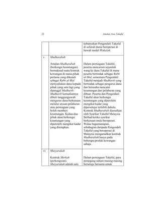 22 Amalan Asas Takaful
kebanyakan Pengendali Takaful
di seluruh dunia beroperasi di
bawah model Wakalah.
v. Mudharabah
Amalan Mudharabah
(berkongsi keuntungan)
bermaksud suatu kontrak
kewangan di mana pihak
pertama yang dikenali
sebagai Rabb al-Mal
menyediakan dana kepada
pihak yang satu lagi yang
dipanggil Mudharib.
Mudharib kemudiannya
diberi tanggungjawab
mengurus dana berkenaan
melalui urusan pelaburan
atau perniagaan yang
boleh memberi
keuntungan. Kedua-dua
pihak akan berkongsi
keuntungan yang
diperolehi mengikut kadar
yang ditetapkan.
Dalam perniagaan Takaful,
peserta mencarum sejumlah
wang ke dana Takaful di mana
peserta bertindak sebagai Rabb
al-Mal, sementara Pengendali
Takaful menjadi Mudharib yang
bertindak sebagai pengurus dana
dan berusaha mencatat
keuntungan dari pelaburan yang
dibuat. Peserta dan Pengendali
Takaful akan berkongsi
keuntungan yang diperolehi
mengikut kadar yang
dipersetujui terlebih dahulu.
Kontrak Mudharabah diamalkan
oleh Syarikat Takaful Malaysia
Berhad ketika syarikat
berkenaan mula beroperasi.
Walau bagaimanapun,
sebahagian daripada Pengendali
Takaful yang beroperasi di
Malaysia mengamalkan kontrak
Mudharabah hanya pada
beberapa produk kewangan
sahaja.
vi. Musyarakah
Kontrak Shirkah
(perkongsian).
Musyarakah adalah satu
Dalam perniagaan Takaful, para
pemegang saham masing-masing
bersetuju bersama untuk
 