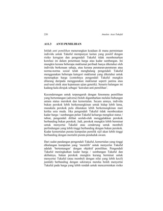 220 Amalan Asas Takaful
A11.3 ANTI PEMILIHAN
Istilah anti pemilihan menerangkan keadaan di mana permintaan
individu untuk Takaful mempunyai kaitan yang positif dengan
risiko kerugian dan pengendali Takaful tidak membenarkan
korelasi ini dalam penentuan harga atau kadar sumbangan. Ini
mungkin kerana beberapa maklumat peribadi hanya diketahui oleh
individu berkenaan sahaja, atau kerana peraturan-peraturan atau
norma-norma sosial telah menghalang pengendali Takaful
menggunakan beberapa kategori maklumat yang diketahui untuk
menetapkan harga (contohnya pengendali Takaful mungkin
dilarang daripada menggunakan maklumat seperti jantina atau
asal-usul etnik atau keputusan ujian genetik). Senario halangan ini
kadang-kala dirujuk sebagai ‘kawalan anti pemilihan’.
Kecenderungan untuk terpengaruh dengan fenomena pemilihan
yang bertentangan (adverse) boleh digambarkan melalui hubungan
antara status merokok dan kemortalan. Secara amnya, individu
bukan perokok lebih berkemungkinan untuk hidup lebih lama,
manakala perokok pula dikatakan lebih berkemungkinan mati
ketika usia muda. Jika pengendali Takaful tidak membezakan
kadar harga / sumbangan pelan Takaful keluarga mengikut status /
tabiat, pengendali dilihat seolah-olah menggalakkan perokok
berbanding bukan perokok. Jadi, perokok mungkin lebih berminat
untuk menyertai Takaful atau cenderung untuk membeli
perlindungan yang lebih tinggi berbanding dengan bukan perokok.
Kadar kemortalan purata kumpulan pemilik sijil akan lebih tinggi
berbanding dengan mortaliti purata penduduk awam.
Dari sudut pandangan pengendali Takaful, kemortalan yang tinggi
dikalangan kumpulan yang ‘memilih’ untuk menyertai Takaful
adalah ‘bertentangan’ dengan objektif pemilihan. Pengendali
Takaful meningkatkan kadar harga / sumbangan Takaful dan
akibatnya, bukan perokok mungkin kurang berminat untuk
menyertai Takaful (atau membeli dengan nilai yang lebih kecil)
jumlah) berbanding dengan sekiranya mereka boleh menyertai
Takaful pada harga yang lebih rendah untuk mencerminkan risiko
 