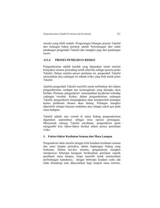 Pengunderaitan Takaful Perubatan dan Kesihatan 221
mereka yang lebih rendah. Pengurangan bilangan peserta Takaful
dari kalangan bukan perokok adalah 'bertentangan' dari sudut
pandangan pengendali Takaful dan mungkin juga dari pandangan
awam.
A11.4 PROSES PEMILIHAN RISIKO
Pengunderaitan adalah kaedah yang digunakan untuk menilai
kelayakan semasa pencadang untuk diterima sebagai peserta pelan
Takaful. Dalam melalui proses penilaian ini, pengendali Takaful
menentukan jika cadangan itu adalah risiko yang baik untuk pelan
Takaful.
Apabila pengendali Takaful memilih untuk melibatkan diri dalam
pengunderaitan, terdapat dua kemungkinan yang dijangka akan
berlaku. Pertama, pengunderait menunjukkan keyakinan terhadap
cadangan tersebut. Kedua, dalam pengunderaitan cadangan
Takaful, pengunderait menjangkakan akan memperolehi pulangan
keatas pelaburan dimasa akan datang. Pulangan mungkin
diperolehi sebagai bayaran tambahan atau sebagai sekali gus pada
masa hadapan.
Takaful adalah satu contoh di mana bidang pengunderaitan
digunakan sepenuhnya sebagai teras operasi perniagaan.
Menyentuh tentang Takaful perubatan, pengunderait perlu
mengambil kira faktor-faktor berikut dalam proses pemilihan
risiko:
1. Faktor-faktor Kesihatan Semasa dan Masa Lampau
Pengunderait akan menilai dengan teliti keadaan kesihatan semasa
dan masa lampau pemohon, dalam lingkungan bidang yang
berkaitan. Dalam kes-kes tertentu, pengunderait mungkin
mempunyai beberapa keraguan berdasarkan penilaian sejarah
perubatan masa lampau, tetapi memilih untuk menawarkan
perlindungan kepadanya, dengan beberapa keadaan sedia ada
tidak dilindungi atau dikecualikan bagi tempoh masa tertentu.
 