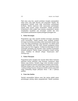 222 Amalan Asas Takaful
Pada masa yang lain, sejarah perubatan mungkin menunjukkan
tahap risiko yang tidak diterima oleh pengendali Takaful, dan
pengunderait memilih untuk tidak menawarkan perlindungan
kesihatan. Melalui keputusan tidak menawarkan perlindungan
kepada bakal peserta sangat memerlukan Takaful perubatan
komprehensif untuk jangka masa panjang, pengunderait mampu
mengekalkan kestabilan asas kewangan syarikat dan terus
menyediakan perkhidmatan kepada pelanggan-pelanggan lain.
2. Faktor Kewangan
Pengunderait juga akan meneliti keadaan kewangan pencadang
secara keseluruhan. Adalah penting untuk mengkaji keadaan
kewangan keseluruhan pencadang untuk menentukan jumlah yang
sesuai dan tahap perlindungan yang diperlukan. Ini adalah untuk
menjaga kestabilan dana dari risiko tuntutan pendapatan hilang
upaya yang luar biasa tingginya. Terdapat kecenderungan di mana
sesetengah pemegang sijil berusaha untuk membuat keuntungan
daripada pampasan Takaful dengan melanjutkan tempoh kurang
upaya. Tindakan ini dikenali sebagai ‘berpura-pura sakit’
(malingering).
3. Faktor Pekerjaan
Pengunderait perlu mengkaji dan meneliti faktor-faktor berkaitan
pekerjaan kerana pekerjaan yang berlainan mempunyai tahap
bahaya yang berbeza. Semakin tinggi risiko bermakna semakin
tinggi kemungkinan tuntutan perbelanjaan perubatan akan berlaku.
Pekerjaan dengan risiko yang lebih tinggi seperti pekerjaan Kelas
3 (pekerja kilang) biasanya mempunyai nisbah tuntutan yang lebih
tinggi berbanding dengan pekerjaan Kelas 1 dan 2 (pekerja
pejabat).
4. Umur dan Jantina
Statistik menunjukkan bahawa umur dan jantina adalah antara
pertimbangan penting dalam pengunderaitan Takaful perubatan
 