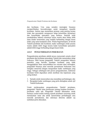 Pengunderaitan Takaful Perubatan dan Kesihatan 223
dan kesihatan. Usia yang semakin meningkat biasanya
memperlihatkan kecenderungan untuk mengalami masalah
kesihatan. Jantina juga memainkan peranan yang penting kerana
lelaki dan perempuan mempunyai tahap kemortalan (kematian)
dan kemorbidan (penyakit) yang berbeza. Statistik telah
membuktikan bahawa umumnya kaum wanita akan hidup lebih
lama (kadar kemortalan yang rendah) berbanding dengan kaum
lelaki yang sama kumpulan umur. Walau bagaimanapun, di bawah
Takaful perubatan dan kesihatan, kadar sumbangan untuk peserta
wanita adalah lebih tinggi kerana kadar kemorbidan (penyakit)
adalah lebih tinggi berbanding dengan kaum lelaki.
A11.5 PENGUNDERAITAN PERUBATAN
Pengunderaitan perubatan adalah proses menyemak semula rekod
perubatan dan kesihatan pencadang Takaful dan menentukan tahap
risikonya. Oleh kerana pengendali Takaful mengetahui bahawa
pemohon yang berisiko (keadaan kesihatan yang tidak
menggalakkan) akan menyebabkan kos rawatan akan meningkat,
pengendali biasanya akan menolak permohonan berkenaan atau
mungkin menerima dengan mengenakan kadar sumbangan yang
tinggi. Sebagai sebahagian dari proses pengunderaitan, maklumat
kesihatan boleh digunakan untuk membuat dua keputusan yang
saling berkait:
1. Samada untuk menawarkan atau menaikkan perlindungan; dan
2. Berapakah kadar sumbangan yang perlu ditetapkan untuk sijil
Takaful berkenaan
Untuk melaksanakan pengunderaitan Takaful perubatan,
pengendali Takaful akan pertanyaan tentang keadaan kesihatan /
perubatan sedia ada. Pengendali Takaful dibenarkan untuk
bertanya soalan-soalan tentang sejarah perubatan seseorang untuk
memutuskan sama ada untuk menawarkan perlindungan atau
menolak permohonan, dan sekiranya diterima adakah caj
tambahan perlu dikenakan.
 