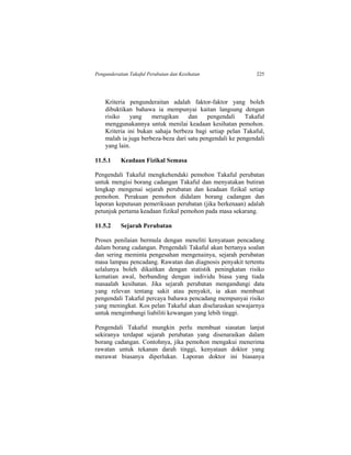 Pengunderaitan Takaful Perubatan dan Kesihatan 225
Kriteria pengunderaitan adalah faktor-faktor yang boleh
dibuktikan bahawa ia mempunyai kaitan langsung dengan
risiko yang merugikan dan pengendali Takaful
menggunakannya untuk menilai keadaan kesihatan pemohon.
Kriteria ini bukan sahaja berbeza bagi setiap pelan Takaful,
malah ia juga berbeza-beza dari satu pengendali ke pengendali
yang lain.
11.5.1 Keadaan Fizikal Semasa
Pengendali Takaful mengkehendaki pemohon Takaful perubatan
untuk mengisi borang cadangan Takaful dan menyatakan butiran
lengkap mengenai sejarah perubatan dan keadaan fizikal setiap
pemohon. Perakuan pemohon didalam borang cadangan dan
laporan keputusan pemeriksaan perubatan (jika berkenaan) adalah
petunjuk pertama keadaan fizikal pemohon pada masa sekarang.
11.5.2 Sejarah Perubatan
Proses penilaian bermula dengan meneliti kenyataan pencadang
dalam borang cadangan. Pengendali Takaful akan bertanya soalan
dan sering meminta pengesahan mengenainya, sejarah perubatan
masa lampau pencadang. Rawatan dan diagnosis penyakit tertentu
selalunya boleh dikaitkan dengan statistik peningkatan risiko
kematian awal, berbanding dengan individu biasa yang tiada
masaalah kesihatan. Jika sejarah perubatan mengandungi data
yang relevan tentang sakit atau penyakit, ia akan membuat
pengendali Takaful percaya bahawa pencadang mempunyai risiko
yang meningkat. Kos pelan Takaful akan diselaraskan sewajarnya
untuk mengimbangi liabiliti kewangan yang lebih tinggi.
Pengendali Takaful mungkin perlu membuat siasatan lanjut
sekiranya terdapat sejarah perubatan yang disenaraikan dalam
borang cadangan. Contohnya, jika pemohon mengakui menerima
rawatan untuk tekanan darah tinggi, kenyataan doktor yang
merawat biasanya diperlukan. Laporan doktor ini biasanya
 
