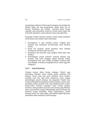 226 Amalan Asas Takaful
mengandungi maklumat fizikal seperti ketinggian, berat badan dan
tekanan darah, dan juga pengumpulan sampel darah dan air
kencing. Sebaliknya, jika terdapat kenyataan dalam borang
cadangan yang menyatakan menerima rawatan patah lengan dan
telah pulih sepenuhnya, tiada maklumat lanjut yang diperlukan.
Pengendali Takaful membuat semakan semula sejarah perubatan
dan kesihatan masa lampau untuk menentukan:
1. Kemungkinan ia akan berulang semula. Terdapat jenis
penyakit yang mempunyai kecenderungan untuk berulang
semula.
2. Kesan dan pengaruh sejarah perubatan silam terhadap
kesihatan am pemohon pada masa kini.
3. Komplikasi atau kerumitan yang mungkin timbul pada masa
hadapan.
4. Perkembangan normal berkaitan sebarang kelainan atau
penyakit yang boleh dianggap sebagai petunjuk kepada
kemungkinan besar akan berlaku perubahan kesihatan pada
masa hadapan. Contohnya menghidap obesiti, darah tinggi dan
sebagainya.
11.5.3 Sejarah Keluarga
Terdapat seksyen dalam borang cadangan Takaful yang
bertanyakan beberapa soalan tentang sejarah perubatan ahli
keluarga. Kaitan yang jelas perlu dilakukan antara keadaan
kesihatan masa kini yang boleh mengancam nyawa dengan
perkembangan genetik keluarga, dan pengendali Takaful akan
mempertimbangkan kemungkinan keadaan kesihatan saudara mara
pencadang sebagai petunjuk risiko yang dihadapi peserta sendiri.
Soalan-soalan meminta penjelasan lanjut tentang keadaan
kesihatan, tentang pembawa penyakit, dan jawapan yang diberikan
hanya yang berkaitan dengan perkembangan genetik keluarga dan
kaitannya dengan pencadang. Walau bagaimanapun, sejarah
keluarga mertua, ibu / bapa angkat, adik beradik angkat tidak perlu
dimasukkan dalam maklumat sejarah keluarga.
 