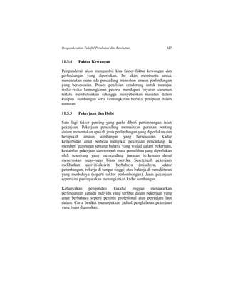 Pengunderaitan Takaful Perubatan dan Kesihatan 227
11.5.4 Faktor Kewangan
Pengunderait akan mengambil kira faktor-faktor kewangan dan
perlindungan yang diperlukan. Ini akan membantu untuk
menentukan sama ada pencadang memohon amaun perlindungan
yang bersesuaian. Proses penilaian cenderung untuk menapis
risiko-risiko kemungkinan peserta mendapati bayaran caruman
terlalu membebankan sehingga menyebabkan masalah dalam
kutipan sumbangan serta kemungkinan berlaku penipuan dalam
tuntutan.
11.5.5 Pekerjaan dan Hobi
Satu lagi faktor penting yang perlu diberi pertimbangan ialah
pekerjaan. Pekerjaan pencadang memainkan peranan penting
dalam menentukan apakah jenis perlindungan yang diperlukan dan
berapakah amaun sumbangan yang bersesuaian. Kadar
kemorbidan amat berbeza mengikut pekerjaan pencadang. Ia
memberi gambaran tentang bahaya yang wujud dalam pekerjaan,
kestabilan pekerjaan dan tempoh masa pemulihan yang diperlukan
oleh seseorang yang menyandang jawatan berkenaan dapat
meneruskan tugas-tugas biasa mereka. Sesetengah pekerjaan
melibatkan aktiviti-aktiviti berbahaya (misalnya, sektor
penerbangan, bekerja di tempat tinggi) atau bekerja di persekitaran
yang merbahaya (seperti sektor perlombongan). Jenis pekerjaan
seperti ini pastinya akan meningkatkan kadar sumbangan.
Kebanyakan pengendali Takaful enggan menawarkan
perlindungan kepada individu yang terlibat dalam pekerjaan yang
amat berbahaya seperti peninju profesional atau penyelam laut
dalam. Carta berikut menunjukkan jadual pengkelasan pekerjaan
yang biasa digunakan:
 