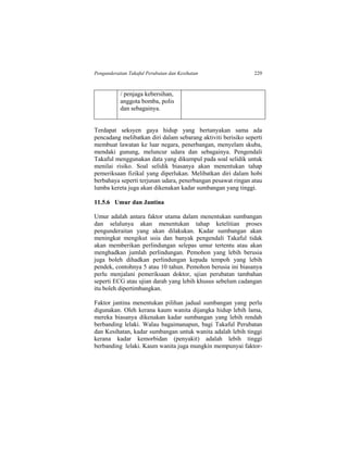 Pengunderaitan Takaful Perubatan dan Kesihatan 229
/ penjaga kebersihan,
anggota bomba, polis
dan sebagainya.
Terdapat seksyen gaya hidup yang bertanyakan sama ada
pencadang melibatkan diri dalam sebarang aktiviti berisiko seperti
membuat lawatan ke luar negara, penerbangan, menyelam skuba,
mendaki gunung, meluncur udara dan sebagainya. Pengendali
Takaful menggunakan data yang dikumpul pada soal selidik untuk
menilai risiko. Soal selidik biasanya akan menentukan tahap
pemeriksaan fizikal yang diperlukan. Melibatkan diri dalam hobi
berbahaya seperti terjunan udara, penerbangan pesawat ringan atau
lumba kereta juga akan dikenakan kadar sumbangan yang tinggi.
11.5.6 Umur dan Jantina
Umur adalah antara faktor utama dalam menentukan sumbangan
dan selalunya akan menentukan tahap ketelitian proses
pengunderaitan yang akan dilakukan. Kadar sumbangan akan
meningkat mengikut usia dan banyak pengendali Takaful tidak
akan memberikan perlindungan selepas umur tertentu atau akan
menghadkan jumlah perlindungan. Pemohon yang lebih berusia
juga boleh dihadkan perlindungan kepada tempoh yang lebih
pendek, contohnya 5 atau 10 tahun. Pemohon berusia ini biasanya
perlu menjalani pemeriksaan doktor, ujian perubatan tambahan
seperti ECG atau ujian darah yang lebih khusus sebelum cadangan
itu boleh dipertimbangkan.
Faktor jantina menentukan pilihan jadual sumbangan yang perlu
digunakan. Oleh kerana kaum wanita dijangka hidup lebih lama,
mereka biasanya dikenakan kadar sumbangan yang lebih rendah
berbanding lelaki. Walau bagaimanapun, bagi Takaful Perubatan
dan Kesihatan, kadar sumbangan untuk wanita adalah lebih tinggi
kerana kadar kemorbidan (penyakit) adalah lebih tinggi
berbanding lelaki. Kaum wanita juga mungkin mempunyai faktor-
 