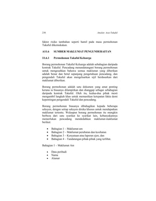 230 Amalan Asas Takaful
faktor risiko tambahan seperti hamil pada masa permohonan
Takaful dikemukakan.
A11.6 SUMBER MAKLUMAT PENGUNDERAITAN
11.6.1 Permohonan Takaful Keluarga
Borang permohonan Takaful Keluarga adalah sebahagian daripada
kontrak Takaful. Pencadang menandatangani borang permohonan
untuk mengesahkan bahawa semua maklumat yang diberikan
adalah benar dan betul sepanjang pengetahuan pencadang, dan
pengendali Takaful akan mengeluarkan sijil berdasarkan dari
maklumat diberikan.
Borang permohonan adalah satu dokumen yang amat penting
kerana ia biasanya dilampirkan dan dianggap sebagai sebahagian
daripada kontrak Takaful. Oleh itu, kedua-dua pihak mesti
mengambil langkah khas untuk memastikan ketepatan fakta demi
kepentingan pengendali Takaful dan pencadang.
Borang permohonan biasanya dibahagikan kepada beberapa
seksyen, dengan setiap seksyen direka khusus untuk mendapatkan
maklumat tertentu. Walaupun borang permohonan itu mungkin
berbeza dari satu syarikat ke syarikat lain, kebanyakannya
memerlukan pencadang mendedahkan maklumat-maklumat
berikut:
 Bahagian 1 – Maklumat am
 Bahagian 2 – Maklumat perubatan dan kesihatan
 Bahagian 3 – Kenyataan atau laporan ejen, dan
 Bahagian 4 – Tandatangan pihak-pihak yang terlibat.
Bahagian 1 – Maklumat Am
 Data peribadi
 Nama
 Alamat
 