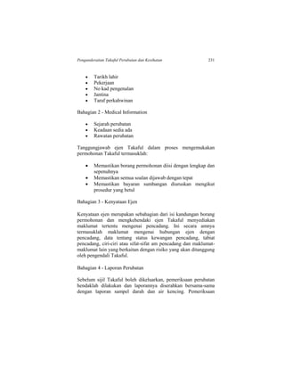 Pengunderaitan Takaful Perubatan dan Kesihatan 231
 Tarikh lahir
 Pekerjaan
 No kad pengenalan
 Jantina
 Taraf perkahwinan
Bahagian 2 - Medical Information
 Sejarah perubatan
 Keadaan sedia ada
 Rawatan perubatan
Tanggungjawab ejen Takaful dalam proses mengemukakan
permohonan Takaful termasuklah:
 Memastikan borang permohonan diisi dengan lengkap dan
sepenuhnya
 Memastikan semua soalan dijawab dengan tepat
 Memastikan bayaran sumbangan diuruskan mengikut
prosedur yang betul
Bahagian 3 - Kenyataan Ejen
Kenyataan ejen merupakan sebahagian dari isi kandungan borang
permohonan dan mengkehendaki ejen Takaful menyediakan
maklumat tertentu mengenai pencadang. Ini secara amnya
termasuklah maklumat mengenai hubungan ejen dengan
pencadang, data tentang status kewangan pencadang, tabiat
pencadang, ciri-ciri atau sifat-sifat am pencadang dan maklumat-
maklumat lain yang berkaitan dengan risiko yang akan ditanggung
oleh pengendali Takaful.
Bahagian 4 - Laporan Perubatan
Sebelum sijil Takaful boleh dikeluarkan, pemeriksaan perubatan
hendaklah dilakukan dan laporannya diserahkan bersama-sama
dengan laporan sampel darah dan air kencing. Pemeriksaan
 