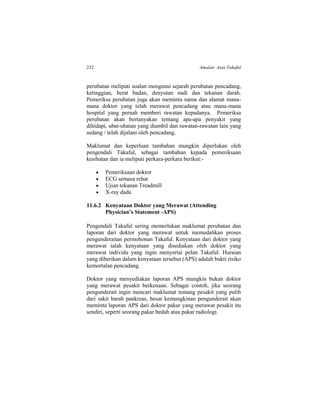 232 Amalan Asas Takaful
perubatan meliputi soalan mengenai sejarah perubatan pencadang,
ketinggian, berat badan, denyutan nadi dan tekanan darah.
Pemeriksa perubatan juga akan meminta nama dan alamat mana-
mana doktor yang telah merawat pencadang atau mana-mana
hospital yang pernah memberi rawatan kepadanya. Pemeriksa
perubatan akan bertanyakan tentang apa-apa penyakit yang
dihidapi, ubat-ubatan yang diambil dan rawatan-rawatan lain yang
sedang / telah dijalani oleh pencadang.
Maklumat dan keperluan tambahan mungkin diperlukan oleh
pengendali Takaful, sebagai tambahan kepada pemeriksaan
kesihatan dan ia meliputi perkara-perkara berikut:-
 Pemeriksaan doktor
 ECG semasa rehat
 Ujian tekanan Treadmill
 X-ray dada
11.6.2 Kenyataan Doktor yang Merawat (Attending
Physician’s Statement -APS)
Pengendali Takaful sering memerlukan maklumat perubatan dan
laporan dari doktor yang merawat untuk memudahkan proses
pengunderaitan permohonan Takaful. Kenyataan dari doktor yang
merawat ialah kenyataan yang disediakan oleh doktor yang
merawat individu yang ingin menyertai pelan Takaful. Huraian
yang diberikan dalam kenyataan tersebut (APS) adalah bukti risiko
kemortalan pencadang.
Doktor yang menyediakan laporan APS mungkin bukan doktor
yang merawat pesakit berkenaan. Sebagai contoh, jika seorang
pengunderait ingin mencari maklumat tentang pesakit yang pulih
dari sakit barah pankreas, besar kemungkinan pengunderait akan
meminta laporan APS dari doktor pakar yang merawat pesakit itu
sendiri, seperti seorang pakar bedah atau pakar radiologi.
 