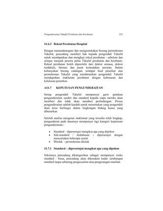 Pengunderaitan Takaful Perubatan dan Kesihatan 233
11.6.3 Rekod Perubatan Hospital
Dengan menandatangani dan mengemukakan borang permohonan
Takaful, pencadang memberi hak kepada pengendali Takaful
untuk mendapatkan dan mengkaji rekod perubatan - sebelum dan
selepas menjadi peserta pelan Takaful perubatan dan kesihatan.
Rekod perubatan boleh diperolehi dari doktor semasa, doktor
terdahulu, farmasi dan pusat kemudahan rawatan. Dalam
kebanyakan borang cadangan, terdapat fasal penafian atas
permohonan Takaful yang membenarkan pengendali Takaful
mendapatkan maklumat perubatan dengan kebenaran dan
kelulusan pemohon.
A11.7 KEPUTUSAN PENGUNDERAITAN
Setiap pengendali Takaful mempunyai garis panduan
pengunderaitan sendiri dan standard kepada siapa mereka akan
memberi dan tidak akan memberi perlindungan. Proses
pengunderaitan adalah kaedah untuk menentukan yang pengendali
akan terus berfungsi dalam lingkungan bidang kuasa yang
dibenarkan.
Setelah analisa mengenai maklumat yang tersedia telah lengkap,
pengunderait pada dasarnya mempunyai tiga kategori keputusan
pengunderaitan;-
 Standard – dipersetujui mengikut apa yang dipohon
 Sub-standard / diubahsuai - dipersetujui dengan
menyertakan beberapa syarat
 Ditolak - permohonan ditolak
11.7.1 Standard – dipersetujui mengikut apa yang dipohon
Sekiranya pencadang dikategorikan sebagai mempunyai risiko
standard / biasa, pencadang akan dikenakan kadar sumbangan
standard tanpa sebarang pengecualian atau pengurangan manfaat.
 