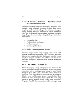 234 Amalan Asas Takaful
11.7.2 Sub-Standard / diubahsuai – dipersetujui dengan
menyertakan beberapa syarat
Sekiranya pencadang mempunyai risiko yang mengatasi risiko
standard / biasa (mungkin mengalami tekanan darah tinggi,
menghisap rokok atau terlibat dengan aktiviti terjunan udara pada
hujung minggu), pencadang dikategorikan sebagai mempunyai
risiko yang meningkat dan dikenakan kadar sumbangan yang lebih
tinggi. Pengubahsuaian terhadap pelan perlindungan boleh dibuat
dalam bentuk:
 Pengecualian rider
 Tambahan kadar sumbangan
 Perubahan manfaat
 Kombinasi pilihan di atas
11.7.3 Ditolak - permohonan tidak diterima
Keputusan pengunderaitan yang dianggap paling drastik ialah
menolak permohonan perlindungan risiko. Sekiranya pencadang
dikategorikan sebagai risiko tidak dikehendaki (mungkin peserta
menghidap penyakit merbahaya atau terlibat dalam aktiviti atau
hobi yang merbahaya), pengendali akan menolak permohonan
berkenaan.
A11.8 KECUKUPAN SUMBANGAN
Takaful menjunjung konsep gotong-royong dan perpaduan dan
oleh itu, model Takaful perlu berusaha untuk berlaku adil. Ia perlu
memastikan bahawa sumbangan untuk menyertai pelan Takaful
ditetapkan pada tahap yang munasabah untuk memastikan
kecukupan, ekuiti dan keadilan di kalangan peserta. Pengunderait
Takaful perlu melaksanakan proses pengunderaitan demi
memastikan hanya risiko yang wajar dipilih dan kadar yang
dikenakan adalah sepadan dengan risiko yang ditanggung.
Pengendali Takaful akan mengenakan kadar sumbangan yang
 