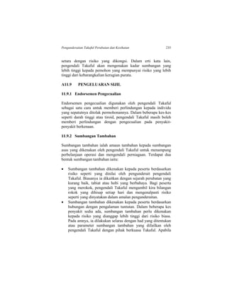 Pengunderaitan Takaful Perubatan dan Kesihatan 235
setara dengan risiko yang dikongsi. Dalam erti kata lain,
pengendali Takaful akan mengenakan kadar sumbangan yang
lebih tinggi kepada pemohon yang mempunyai risiko yang lebih
tinggi dari kebarangkalian kerugian purata.
A11.9 PENGELUARAN SIJIL
11.9.1 Endorsemen Pengecualian
Endorsemen pengecualian digunakan oleh pengendali Takaful
sebagai satu cara untuk memberi perlindungan kepada individu
yang sepatutnya ditolak permohonannya. Dalam beberapa kes-kes
seperti darah tinggi atau tiroid, pengendali Takaful masih boleh
memberi perlindungan dengan pengecualian pada penyakit-
penyakit berkenaan.
11.9.2 Sumbangan Tambahan
Sumbangan tambahan ialah amaun tambahan kepada sumbangan
asas yang dikenakan oleh pengendali Takaful untuk menampung
perbelanjaan operasi dan mengendali perniagaan. Terdapat dua
bentuk sumbangan tambahan iaitu:
 Sumbangan tambahan dikenakan kepada peserta berdasarkan
risiko seperti yang dinilai oleh pengunderait pengendali
Takaful. Biasanya ia dikaitkan dengan sejarah perubatan yang
kurang baik, tabiat atau hobi yang berbahaya. Bagi peserta
yang merokok, pengendali Takaful mengambil kira bilangan
rokok yang dihisap setiap hari dan mengenalpasti risiko
seperti yang dinyatakan dalam amalan pengunderaitan.
 Sumbangan tambahan dikenakan kepada peserta berdasarkan
hubungan dengan pengalaman tuntutan. Dalam beberapa kes
penyakit sedia ada, sumbangan tambahan perlu dikenakan
kepada risiko yang dianggap lebih tinggi dari risiko biasa.
Pada amnya, ia dilakukan selaras dengan had yang ditentukan
atau parameter sumbangan tambahan yang difailkan oleh
pengendali Takaful dengan pihak berkuasa Takaful. Apabila
 