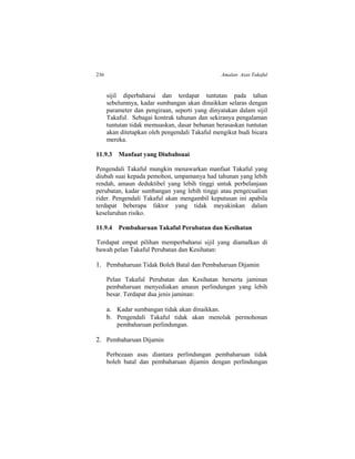 236 Amalan Asas Takaful
sijil diperbaharui dan terdapat tuntutan pada tahun
sebelumnya, kadar sumbangan akan dinaikkan selaras dengan
parameter dan pengiraan, seperti yang dinyatakan dalam sijil
Takaful. Sebagai kontrak tahunan dan sekiranya pengalaman
tuntutan tidak memuaskan, dasar bebanan berasaskan tuntutan
akan ditetapkan oleh pengendali Takaful mengikut budi bicara
mereka.
11.9.3 Manfaat yang Diubahsuai
Pengendali Takaful mungkin menawarkan manfaat Takaful yang
diubah suai kepada pemohon, umpamanya had tahunan yang lebih
rendah, amaun deduktibel yang lebih tinggi untuk perbelanjaan
perubatan, kadar sumbangan yang lebih tinggi atau pengecualian
rider. Pengendali Takaful akan mengambil keputusan ini apabila
terdapat beberapa faktor yang tidak meyakinkan dalam
keseluruhan risiko.
11.9.4 Pembaharuan Takaful Perubatan dan Kesihatan
Terdapat empat pilihan memperbaharui sijil yang diamalkan di
bawah pelan Takaful Perubatan dan Kesihatan:
1. Pembaharuan Tidak Boleh Batal dan Pembaharuan Dijamin
Pelan Takaful Perubatan dan Kesihatan berserta jaminan
pembaharuan menyediakan amaun perlindungan yang lebih
besar. Terdapat dua jenis jaminan:
a. Kadar sumbangan tidak akan dinaikkan.
b. Pengendali Takaful tidak akan menolak permohonan
pembaharuan perlindungan.
2. Pembaharuan Dijamin
Perbezaan asas diantara perlindungan pembaharuan tidak
boleh batal dan pembaharuan dijamin dengan perlindungan
 