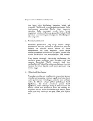 Pengunderaitan Takaful Perubatan dan Kesihatan 237
yang hanya boleh diperbaharui bergantung kepada hak
pengendali Takaful untuk mengubah kadar sumbangan. Walau
bagaimanapun, pengendali Takaful tidak sepatutnya
menaikkan kadar sumbangan peserta hanya kerana
pengalaman tuntutan. Sebaliknya, pengendali Takaful boleh
menaikkan kadar sumbangan semua peserta dalam kumpulan
umur yang sama.
3. Pembaharuan Bersyarat
Peruntukan pembaharuan yang ketiga dikenali sebagai
pembaharuan bersyarat. Peruntukan pembaharuan bersyarat
memberi hak bersyarat kepada pemilik sijil untuk
memperbaharui sijil, tetapi pengendali Takaful berhak
menolak permohonan pembaharuan sijil peserta didalam kelas
tertentu, dan kenaikan kadar sumbangan juga tidak mustahil.
Selagi peserta memenuhi syarat-syarat pembaharuan dan
membayar amaun sumbangan yang dikenakan tepat pada
masanya, Pengendali Takaful menjamin tidak akan
membatalkan sijil Takaful. Peruntukan pembaharuan bersyarat
biasanya ditawarkan kepada peserta dalam pekerjaan yang
berisiko tinggi.
4. Pilihan Boleh Diperbaharui
Peruntukan pembaharuan yang keempat menawarkan jaminan
pembaharuan yang paling minimum kepada peserta dan hanya
sedikit permohonan perlindungan perubatan dan kesihatan
moden. Ia dikenali sebagai pilihan perlindungan boleh
diperbaharui. Di bawah peruntukan pilihan boleh
diperbaharui, kadar sumbangan mungkin akan dinaikkan dan
manfaat diubah suai berdasarkan kelas. Di samping itu,
Pengendali Takaful boleh membatalkan sijil individu, tetapi
hanya pada ulang tahun sijil atau pada tarikh jatuh bayaran
sijil.
 