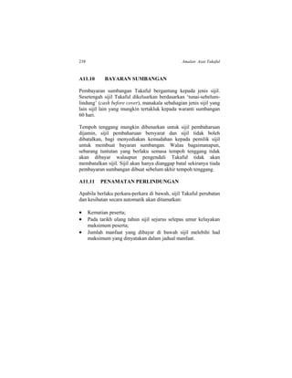238 Amalan Asas Takaful
A11.10 BAYARAN SUMBANGAN
Pembayaran sumbangan Takaful bergantung kepada jenis sijil.
Sesetengah sijil Takaful dikeluarkan berdasarkan ‘tunai-sebelum-
lindung’ (cash before cover), manakala sebahagian jenis sijil yang
lain sijil lain yang mungkin tertakluk kepada waranti sumbangan
60 hari.
Tempoh tenggang mungkin dibenarkan untuk sijil pembaharuan
dijamin, sijil pembaharuan bersyarat dan sijil tidak boleh
dibatalkan, bagi menyediakan kemudahan kepada pemilik sijil
untuk membuat bayaran sumbangan. Walau bagaimanapun,
sebarang tuntutan yang berlaku semasa tempoh tenggang tidak
akan dibayar walaupun pengendali Takaful tidak akan
membatalkan sijil. Sijil akan hanya dianggap batal sekiranya tiada
pembayaran sumbangan dibuat sebelum akhir tempoh tenggang.
A11.11 PENAMATAN PERLINDUNGAN
Apabila berlaku perkara-perkara di bawah, sijil Takaful perubatan
dan kesihatan secara automatik akan ditamatkan:
 Kematian peserta;
 Pada tarikh ulang tahun sijil sejurus selepas umur kelayakan
maksimum peserta;
 Jumlah manfaat yang dibayar di bawah sijil melebihi had
maksimum yang dinyatakan dalam jadual manfaat.
 