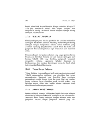 240 Amalan Asas Takaful
kepada pihak Bank Negara Malaysia. Sebagai tambahan, Seksyen 27
Akta juga menyatakan bahawa Bank Negara Malaysia akan
menjelaskan tentang kod amalan terbaik mengenai diskripsi borang
cadangan, sijil dan risalah.
A12.2 BORANG CADANGAN
Borang cadangan pelan Takaful perubatan dan kesihatan merupakan
sebahagian dari kontrak Takaful. Pencadang menandatangani borang
cadangan sebagai mengesahkan bahawa semua maklumat yang
diberikan sepanjang pengetahuannya adalah benar dan betul, dan
pengendali Takaful mengeluarkan sijil berdasarkan dari maklumat
diatas.
Borang cadangan merupakan dokumen yang sangat penting kerana
biasanya ia dikepilkan bersama sijil dan menjadi sebahagian dari
kontrak Takaful. Oleh yang demikian, pengendali hendaklah
mengambil perhatian sepenuhnya terhadap ketepatan isi
kandungannya demi menjaga kepentingan kedua-dua belah pihak
iaitu pengendali Takaful dan peserta.
12.2.1 Tujuan Borang Cadangan
Tujuan diadakan borang cadangan ialah untuk membantu pengendali
Takaful mengumpulkan maklumat yang diperlukan bagi tujuan
pengunderaitan. Maklumat yang diperolehi dapat membantu
pengunderait menilai dengan cepat dan tepat. Dari segi amalan,
borang cadangan kerap digunakan untuk menilai perkara yang
berkaitan dengan risiko yang mudah, dimana maklumat boleh
disediakan dalam format yang tersusun.
12.2.2 Struktur Borang Cadangan
Borang cadangan biasanya dibahagikan kepada beberapa bahagian
dimana setiap bahagian direka untuk mendapatkan maklumat tertentu.
Walaupun bentuk borang cadangan mungkin berbeza antara satu
pengendali Takaful dengan pengendali Takaful yang lain,
 