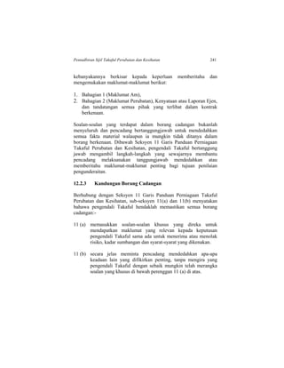 Pentadbiran Sijil Takaful Perubatan dan Kesihatan 241
kebanyakannya berkisar kepada keperluan memberitahu dan
mengemukakan maklumat-maklumat berikut:
1. Bahagian 1 (Maklumat Am),
2. Bahagian 2 (Maklumat Perubatan), Kenyataan atau Laporan Ejen,
dan tandatangan semua pihak yang terlibat dalam kontrak
berkenaan.
Soalan-soalan yang terdapat dalam borang cadangan bukanlah
menyeluruh dan pencadang bertanggungjawab untuk mendedahkan
semua fakta material walaupun ia mungkin tidak ditanya dalam
borang berkenaan. Dibawah Seksyen 11 Garis Panduan Perniagaan
Takaful Perubatan dan Kesihatan, pengendali Takaful bertanggung
jawab mengambil langkah-langkah yang sewajarnya membantu
pencadang melaksanakan tanggungjawab mendedahkan atau
memberitahu maklumat-maklumat penting bagi tujuan penilaian
pengunderaitan.
12.2.3 Kandungan Borang Cadangan
Berhubung dengan Seksyen 11 Garis Panduan Perniagaan Takaful
Perubatan dan Kesihatan, sub-seksyen 11(a) dan 11(b) menyatakan
bahawa pengendali Takaful hendaklah memastikan semua borang
cadangan:-
11 (a) memasukkan soalan-soalan khusus yang direka untuk
mendapatkan maklumat yang relevan kepada keputusan
pengendali Takaful sama ada untuk menerima atau menolak
risiko, kadar sumbangan dan syarat-syarat yang dikenakan.
11 (b) secara jelas meminta pencadang mendedahkan apa-apa
keadaan lain yang difikirkan penting, tanpa mengira yang
pengendali Takaful dengan sebaik mungkin telah merangka
soalan yang khusus di bawah perenggan 11 (a) di atas.
 
