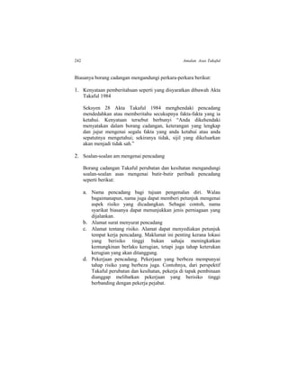 242 Amalan Asas Takaful
Biasanya borang cadangan mengandungi perkara-perkara berikut:
1. Kenyataan pemberitahuan seperti yang disyaratkan dibawah Akta
Takaful 1984
Seksyen 28 Akta Takaful 1984 menghendaki pencadang
mendedahkan atau memberitahu secukupnya fakta-fakta yang ia
ketahui. Kenyataan tersebut berbunyi “Anda dikehendaki
menyatakan dalam borang cadangan, keterangan yang lengkap
dan jujur mengenai segala fakta yang anda ketahui atau anda
sepatutnya mengetahui; sekiranya tidak, sijil yang dikeluarkan
akan menjadi tidak sah.”
2. Soalan-soalan am mengenai pencadang
Borang cadangan Takaful perubatan dan kesihatan mengandungi
soalan-soalan asas mengenai butir-butir peribadi pencadang
seperti berikut:
a. Nama pencadang bagi tujuan pengenalan diri. Walau
bagaimanapun, nama juga dapat memberi petunjuk mengenai
aspek risiko yang dicadangkan. Sebagai contoh, nama
syarikat biasanya dapat menunjukkan jenis perniagaan yang
dijalankan.
b. Alamat surat menyurat pencadang
c. Alamat tentang risiko. Alamat dapat menyediakan petunjuk
tempat kerja pencadang. Maklumat ini penting kerana lokasi
yang berisiko tinggi bukan sahaja meningkatkan
kemungkinan berlaku kerugian, tetapi juga tahap keterukan
kerugian yang akan ditanggung.
d. Pekerjaan pencadang. Pekerjaan yang berbeza mempunyai
tahap risiko yang berbeza juga. Contohnya, dari perspektif
Takaful perubatan dan kesihatan, pekerja di tapak pembinaan
dianggap melibatkan pekerjaan yang berisiko tinggi
berbanding dengan pekerja pejabat.
 