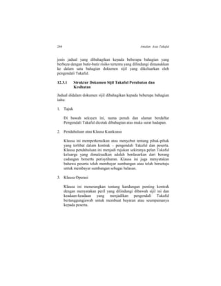 244 Amalan Asas Takaful
jenis jadual yang dibahagikan kepada beberapa bahagian yang
berbeza dengan butir-butir risiko tertentu yang dilindungi dimasukkan
ke dalam satu bahagian dokumen sijil yang dikeluarkan oleh
pengendali Takaful.
12.3.1 Struktur Dokumen Sijil Takaful Perubatan dan
Kesihatan
Jadual didalam dokumen sijil dibahagikan kepada beberapa bahagian
iaitu:
1. Tajuk
Di bawah seksyen ini, nama penuh dan alamat berdaftar
Pengendali Takaful dicetak dibahagian atas muka surat hadapan.
2. Pendahuluan atau Klausa Kuatkuasa
Klausa ini memperkenalkan atau menyebut tentang pihak-pihak
yang terlibat dalam kontrak – pengendali Takaful dan peserta.
Klausa pendahuluan ini menjadi rujukan sekiranya pelan Takaful
keluarga yang dimaksudkan adalah berdasarkan dari borang
cadangan berserta perisytiharan. Klausa ini juga menyatakan
bahawa peserta telah membayar sumbangan atau telah bersetuju
untuk membayar sumbangan sebagai balasan.
3. Klausa Operasi
Klausa ini menerangkan tentang kandungan penting kontrak
dengan menyatakan peril yang dilindungi dibawah sijil ini dan
keadaan-keadaan yang menjadikan pengendali Takaful
bertanggungjawab untuk membuat bayaran atau seumpamanya
kepada peserta.
 