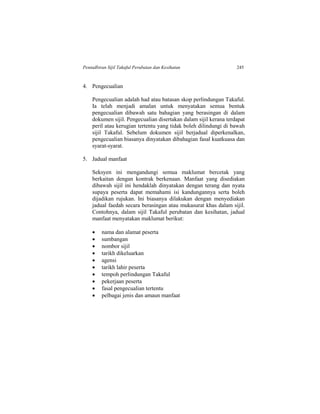 Pentadbiran Sijil Takaful Perubatan dan Kesihatan 245
4. Pengecualian
Pengecualian adalah had atau batasan skop perlindungan Takaful.
Ia telah menjadi amalan untuk menyatakan semua bentuk
pengecualian dibawah satu bahagian yang berasingan di dalam
dokumen sijil. Pengecualian disertakan dalam sijil kerana terdapat
peril atau kerugian tertentu yang tidak boleh dilindungi di bawah
sijil Takaful. Sebelum dokumen sijil berjadual diperkenalkan,
pengecualian biasanya dinyatakan dibahagian fasal kuatkuasa dan
syarat-syarat.
5. Jadual manfaat
Seksyen ini mengandungi semua maklumat bercetak yang
berkaitan dengan kontrak berkenaan. Manfaat yang disediakan
dibawah sijil ini hendaklah dinyatakan dengan terang dan nyata
supaya peserta dapat memahami isi kandungannya serta boleh
dijadikan rujukan. Ini biasanya dilakukan dengan menyediakan
jadual faedah secara berasingan atau mukasurat khas dalam sijil.
Contohnya, dalam sijil Takaful perubatan dan kesihatan, jadual
manfaat menyatakan maklumat berikut:
 nama dan alamat peserta
 sumbangan
 nombor sijil
 tarikh dikeluarkan
 agensi
 tarikh lahir peserta
 tempoh perlindungan Takaful
 pekerjaan peserta
 fasal pengecualian tertentu
 pelbagai jenis dan amaun manfaat
 