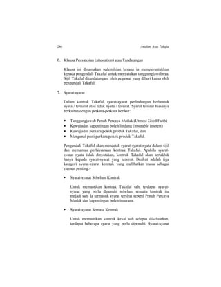 246 Amalan Asas Takaful
6. Klausa Penyaksian (attestation) atau Tandatangan
Klausa ini dinamakan sedemikian kerana ia memperuntukkan
kepada pengendali Takaful untuk menyatakan tanggungjawabnya.
Sijil Takaful ditandatangani oleh pegawai yang diberi kuasa oleh
pengendali Takaful.
7. Syarat-syarat
Dalam kontrak Takaful, syarat-syarat perlindungan berbentuk
nyata / tersurat atau tidak nyata / tersirat. Syarat tersirat biasanya
berkaitan dengan perkara-perkara berikut:
 Tanggungjawab Penuh Percaya Mutlak (Utmost Good Faith)
 Kewujudan kepentingan boleh lindung (insurable interest)
 Kewujudan perkara pokok produk Takaful, dan
 Mengenal pasti perkara pokok produk Takaful.
Pengendali Takaful akan mencetak syarat-syarat nyata dalam sijil
dan memantau perlaksanaan kontrak Takaful. Apabila syarat-
syarat nyata tidak dinyatakan, kontrak Takaful akan tertakluk
hanya kepada syarat-syarat yang tersirat. Berikut adalah tiga
kategori syarat-syarat kontrak yang melibatkan masa sebagai
elemen penting:-
 Syarat-syarat Sebelum Kontrak
Untuk memastikan kontrak Takaful sah, terdapat syarat-
syarat yang perlu dipenuhi sebelum sesuatu kontrak itu
mejadi sah. Ia termasuk syarat tersirat seperti Penuh Percaya
Mutlak dan kepentingan boleh insurans.
 Syarat-syarat Semasa Kontrak
Untuk memastikan kontrak kekal sah selepas dikeluarkan,
terdapat beberapa syarat yang perlu dipenuhi. Syarat-syarat
 